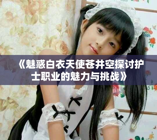 《魅惑白衣天使苍井空探讨护士职业的魅力与挑战》