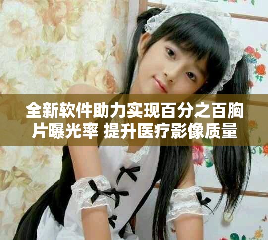 全新软件助力实现百分之百胸片曝光率 提升医疗影像质量