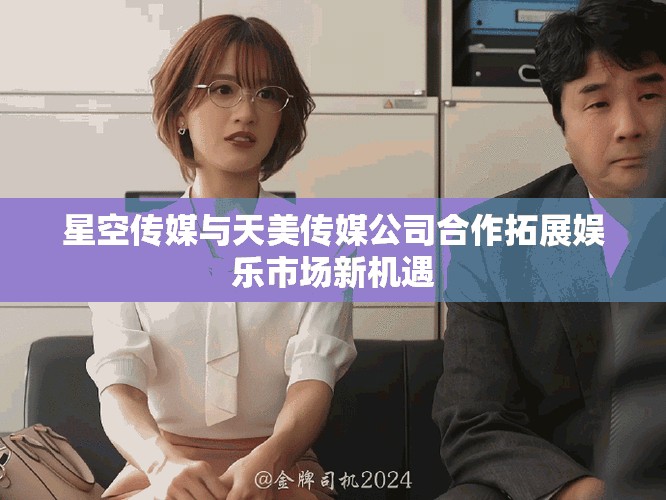 星空传媒与天美传媒公司合作拓展娱乐市场新机遇