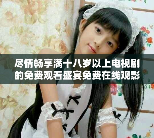 尽情畅享满十八岁以上电视剧的免费观看盛宴免费在线观影无障碍
