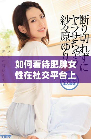 如何看待肥胖女性在社交平台上的情感表达与互动视频