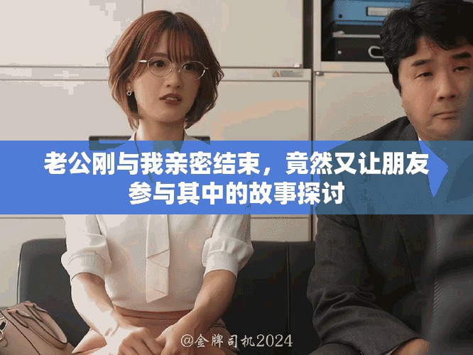 老公刚与我亲密结束，竟然又让朋友参与其中的故事探讨