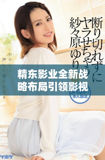 精东影业全新战略布局引领影视行业新风向