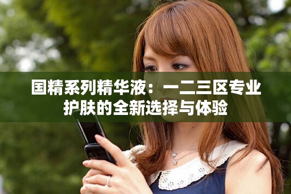 国精系列精华液：一二三区专业护肤的全新选择与体验