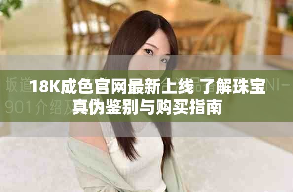 18K成色官网最新上线 了解珠宝真伪鉴别与购买指南