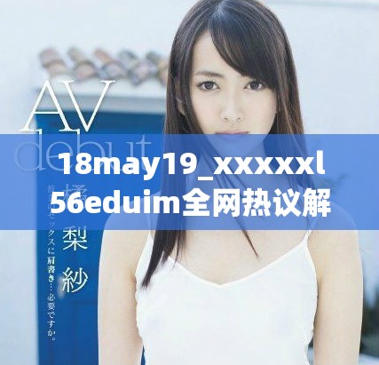 18may19_xxxxxl56eduim全网热议解析与深度分析分享