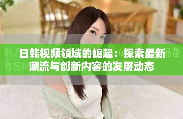 日韩视频领域的崛起：探索最新潮流与创新内容的发展动态