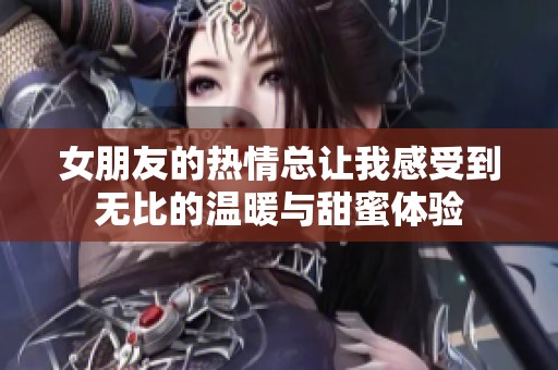 女朋友的热情总让我感受到无比的温暖与甜蜜体验