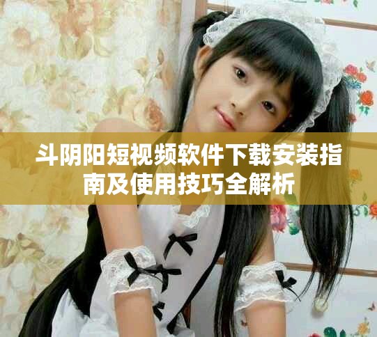 斗阴阳短视频软件下载安装指南及使用技巧全解析