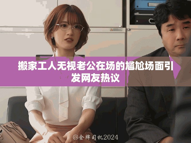 搬家工人无视老公在场的尴尬场面引发网友热议