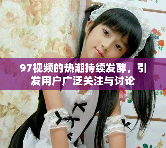 97视频的热潮持续发酵，引发用户广泛关注与讨论