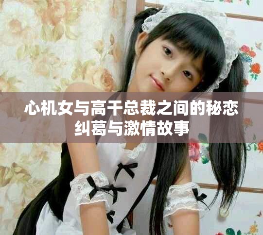 心机女与高干总裁之间的秘恋纠葛与激情故事