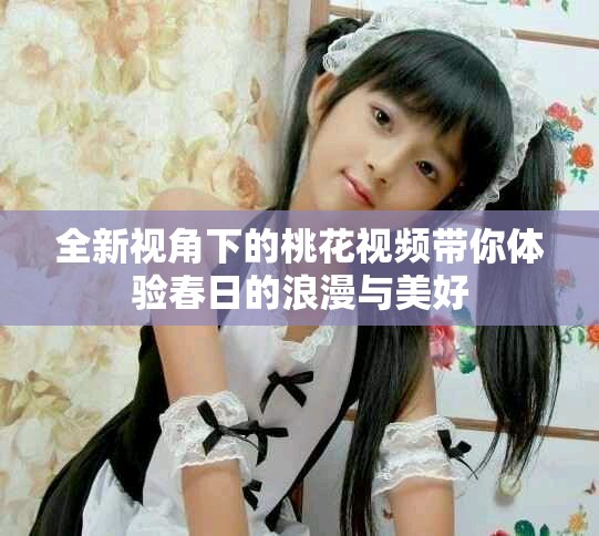 全新视角下的桃花视频带你体验春日的浪漫与美好