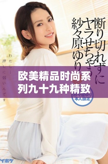 欧美精品时尚系列九十九种精致体验让你尽享无穷乐趣