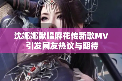 沈娜娜献唱麻花传新歌MV 引发网友热议与期待