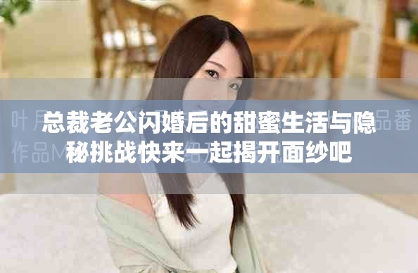 总裁老公闪婚后的甜蜜生活与隐秘挑战快来一起揭开面纱吧