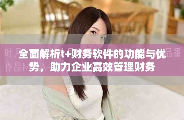 全面解析t+财务软件的功能与优势，助力企业高效管理财务