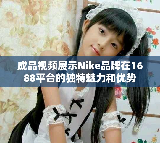 成品视频展示Nike品牌在1688平台的独特魅力和优势