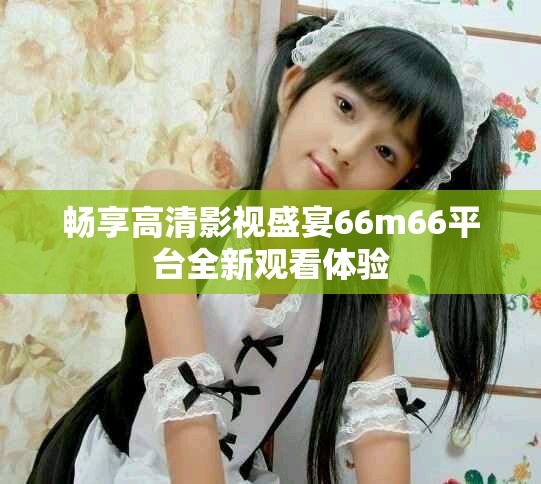畅享高清影视盛宴66m66平台全新观看体验