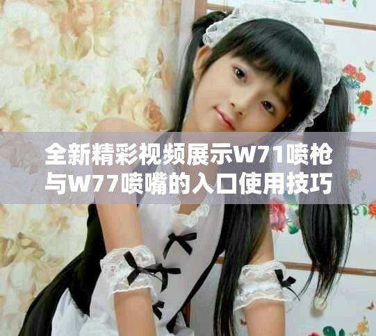 全新精彩视频展示W71喷枪与W77喷嘴的入口使用技巧与效果分析