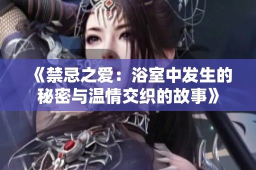 《禁忌之爱：浴室中发生的秘密与温情交织的故事》