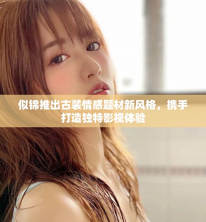 似锦推出古装情感题材新风格，携手打造独特影视体验