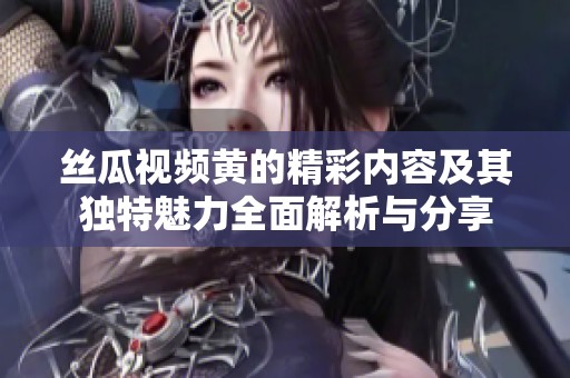 丝瓜视频黄的精彩内容及其独特魅力全面解析与分享