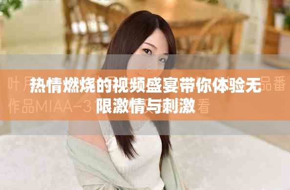 热情燃烧的视频盛宴带你体验无限激情与刺激