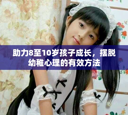 助力8至10岁孩子成长，摆脱幼稚心理的有效方法