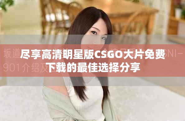 尽享高清明星版CSGO大片免费下载的最佳选择分享