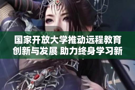 国家开放大学推动远程教育创新与发展 助力终身学习新模式