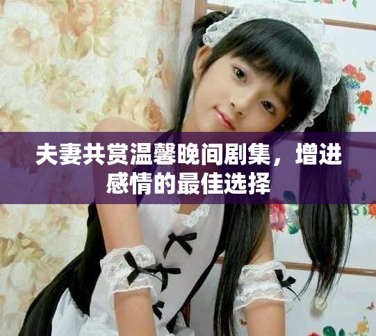 夫妻共赏温馨晚间剧集，增进感情的最佳选择
