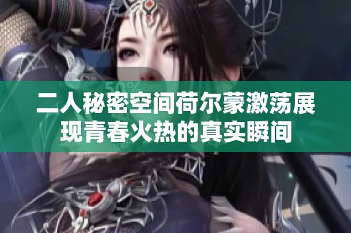 二人秘密空间荷尔蒙激荡展现青春火热的真实瞬间