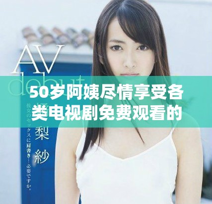 50岁阿姨尽情享受各类电视剧免费观看的新选择与推荐