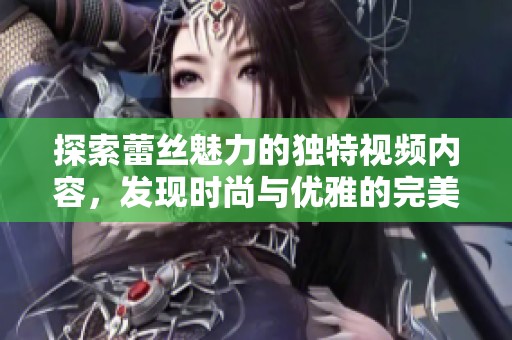 探索蕾丝魅力的独特视频内容，发现时尚与优雅的完美结合