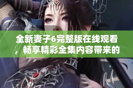 全新妻子6完整版在线观看，畅享精彩全集内容带来的无限乐趣