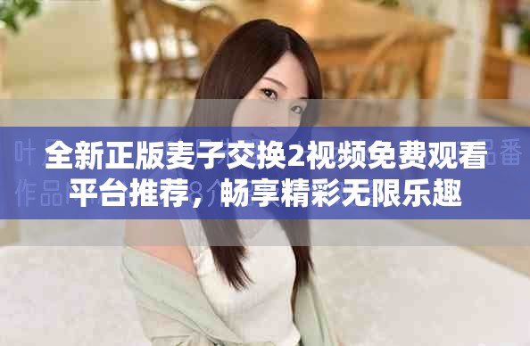 全新正版麦子交换2视频免费观看平台推荐，畅享精彩无限乐趣