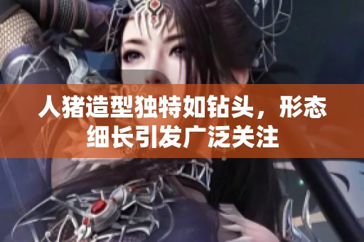 人猪造型独特如钻头，形态细长引发广泛关注