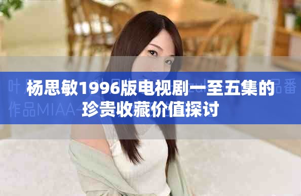 杨思敏1996版电视剧一至五集的珍贵收藏价值探讨