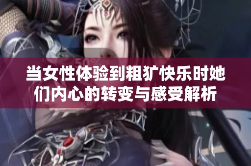 当女性体验到粗犷快乐时她们内心的转变与感受解析