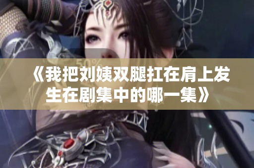 《我把刘姨双腿扛在肩上发生在剧集中的哪一集》