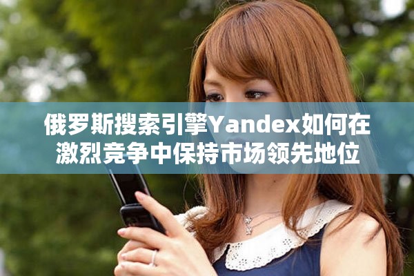 俄罗斯搜索引擎Yandex如何在激烈竞争中保持市场领先地位