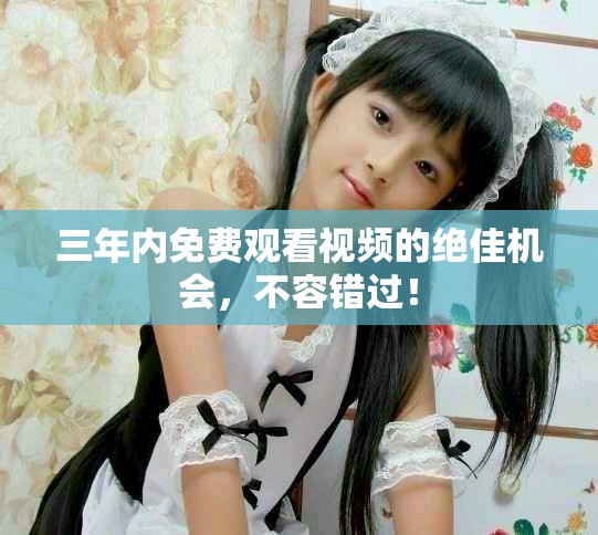 三年内免费观看视频的绝佳机会，不容错过！