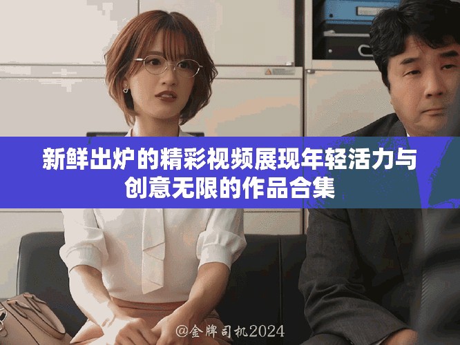 新鲜出炉的精彩视频展现年轻活力与创意无限的作品合集