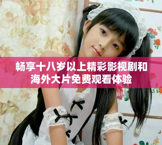 畅享十八岁以上精彩影视剧和海外大片免费观看体验