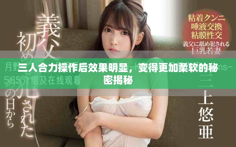 三人合力操作后效果明显，变得更加柔软的秘密揭秘