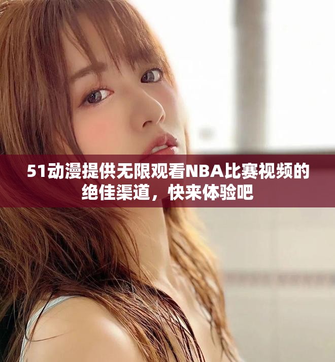 51动漫提供无限观看NBA比赛视频的绝佳渠道，快来体验吧