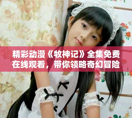 精彩动漫《牧神记》全集免费在线观看，带你领略奇幻冒险之旅