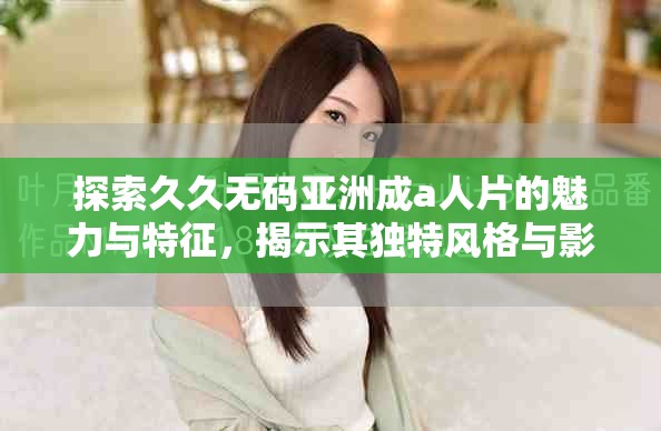 探索久久无码亚洲成a人片的魅力与特征，揭示其独特风格与影响力