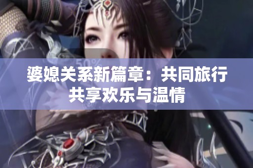 婆媳关系新篇章：共同旅行共享欢乐与温情